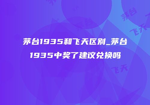 茅台1935和飞天区别_茅台1935中奖了建议兑换吗