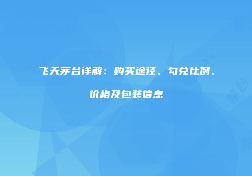 飞天茅台详解：购买途径、勾兑比例、价格及包装信息