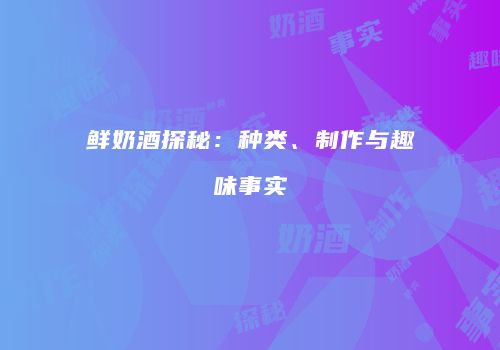 鲜奶酒探秘：种类、制作与趣味事实