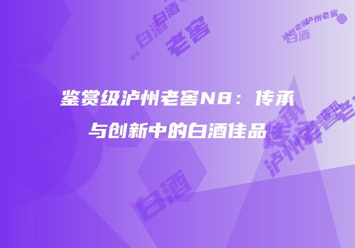 鉴赏级泸州老窖N8：传承与创新中的白酒佳品