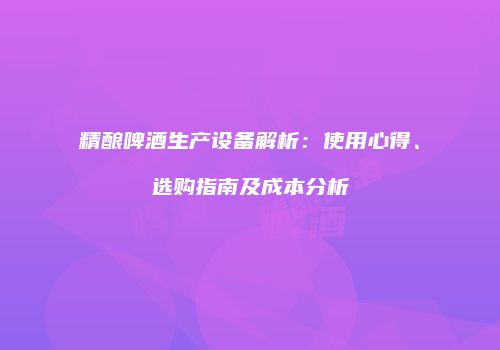 精酿啤酒生产设备解析：使用心得、选购指南及成本分析