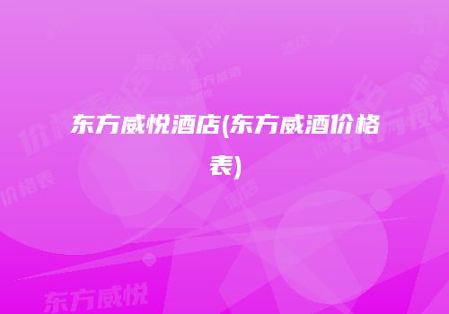 东方威悦酒店(东方威酒价格表)