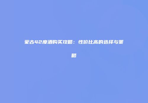 蒙古42度酒购买攻略：性价比高的选择与策略