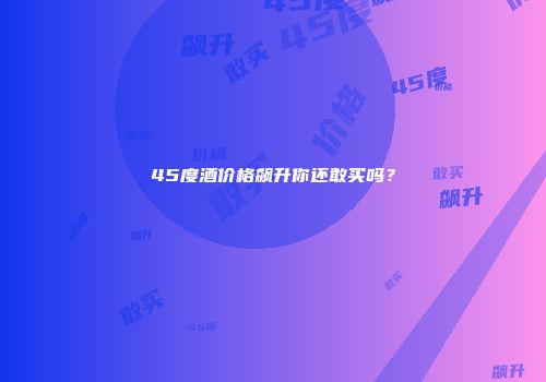 45度酒价格飙升你还敢买吗？