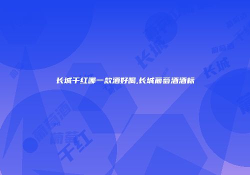 长城干红哪一款酒好喝,长城葡萄酒酒标