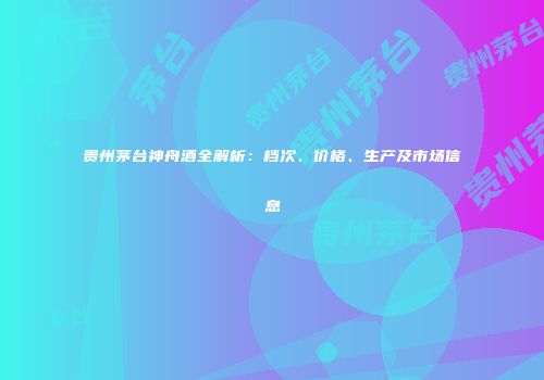 贵州茅台神舟酒全解析：档次、价格、生产及市场信息