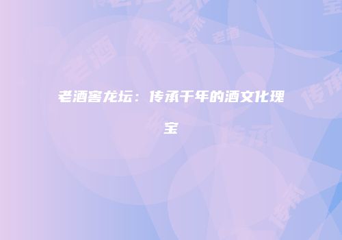 老酒窖龙坛：传承千年的酒文化瑰宝