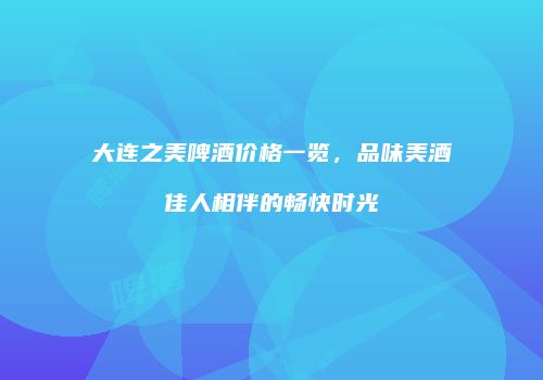 大连之美啤酒价格一览，品味美酒佳人相伴的畅快时光