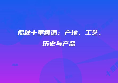 揭秘十里香酒：产地、工艺、历史与产品