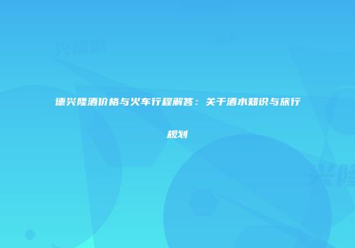 德兴隆酒价格与火车行程解答：关于酒水知识与旅行规划
