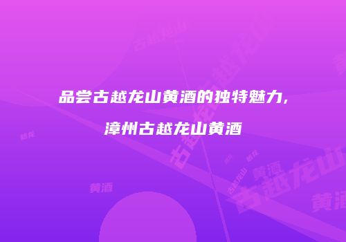 品尝古越龙山黄酒的独特魅力,漳州古越龙山黄酒