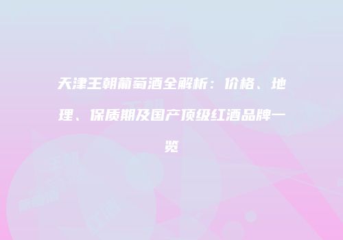 天津王朝葡萄酒全解析：价格、地理、保质期及国产顶级红酒品牌一览
