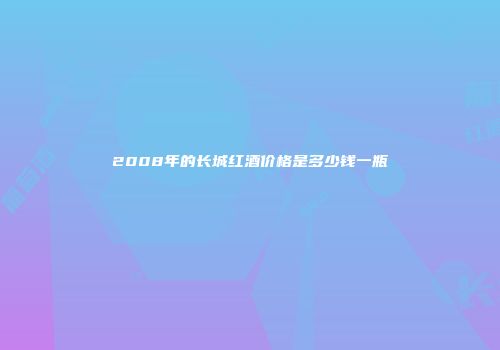 2008年的长城红酒价格是多少钱一瓶