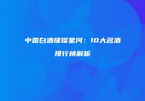 中国白酒璀璨星河：10大名酒排行榜解析
