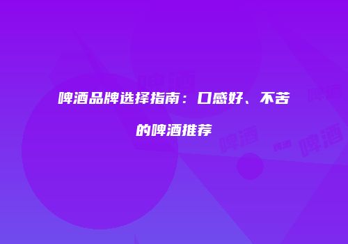 啤酒品牌选择指南：口感好、不苦的啤酒推荐