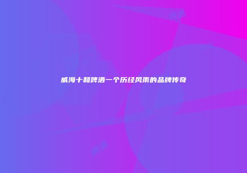 威海十和啤酒一个历经风雨的品牌传奇