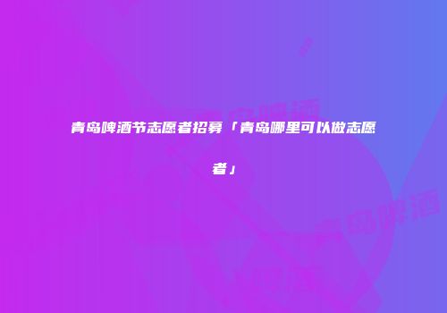 青岛啤酒节志愿者招募「青岛哪里可以做志愿者」