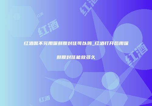 红酒喝不完用保鲜膜封住可以吗_红酒打开后用保鲜膜封住能放多久