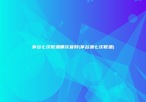 茅台七次取酒哪次最好(茅台酒七次取酒)