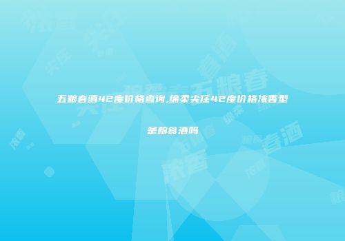 五粮春酒42度价格查询,绵柔尖庄42度价格浓香型是粮食酒吗