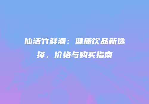 仙活竹鲜酒：健康饮品新选择，价格与购买指南