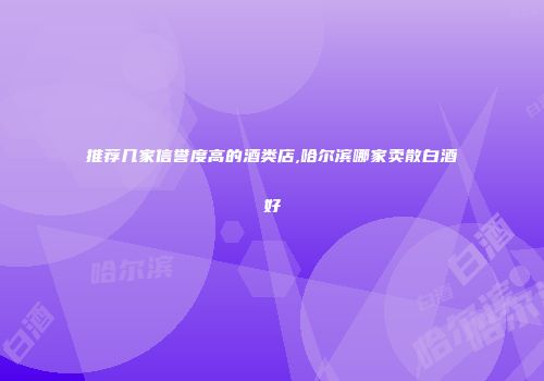 推荐几家信誉度高的酒类店,哈尔滨哪家卖散白酒好