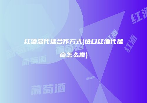 红酒总代理合作方式(进口红酒代理商怎么做)
