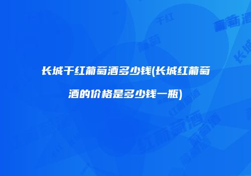 长城干红葡萄酒多少钱(长城红葡萄酒的价格是多少钱一瓶)
