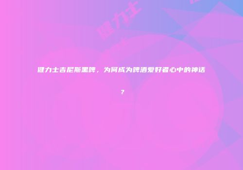 健力士吉尼斯黑啤，为何成为啤酒爱好者心中的神话？