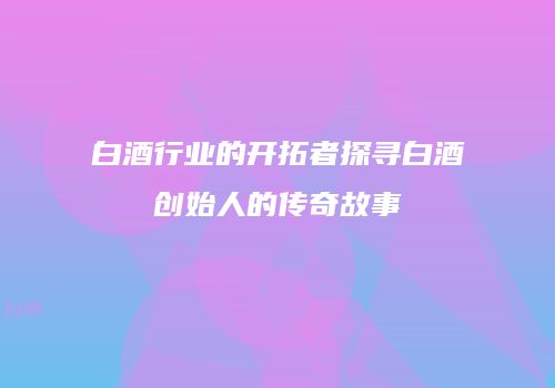 白酒行业的开拓者探寻白酒创始人的传奇故事
