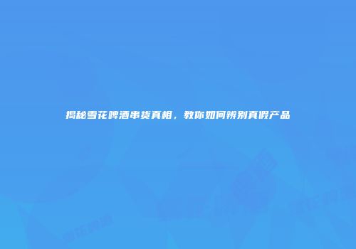 揭秘雪花啤酒串货真相，教你如何辨别真假产品