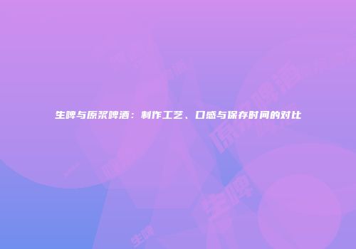 生啤与原浆啤酒：制作工艺、口感与保存时间的对比