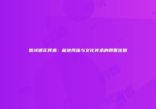 雪域银花啤酒：藏地风味与文化传承的醇香佳酿