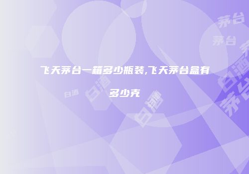 飞天茅台一箱多少瓶装,飞天茅台盒有多少克