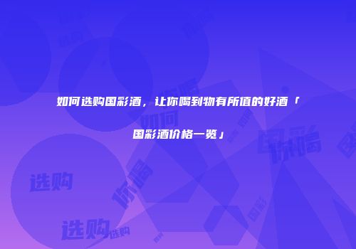 如何选购国彩酒，让你喝到物有所值的好酒「国彩酒价格一览」