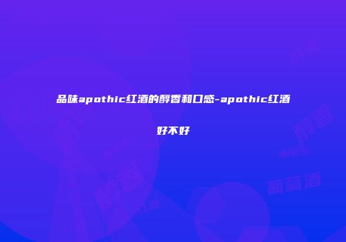 品味apothic红酒的醇香和口感-apothic红酒好不好