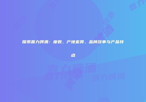 探索喜力啤酒：度数、产地差异、品牌故事与产品特点