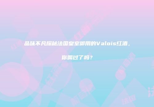 品味不凡探秘法国皇室御用的Valois红酒，你喝过了吗？