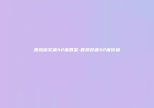 西凤原浆酒52度四星-西凤好酒52度价格