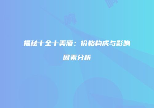 揭秘十全十美酒：价格构成与影响因素分析