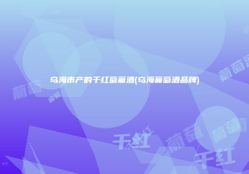 乌海市产的干红萄葡酒(乌海葡萄酒品牌)