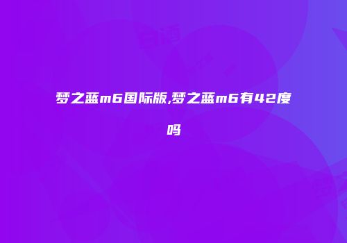 梦之蓝m6国际版,梦之蓝m6有42度吗