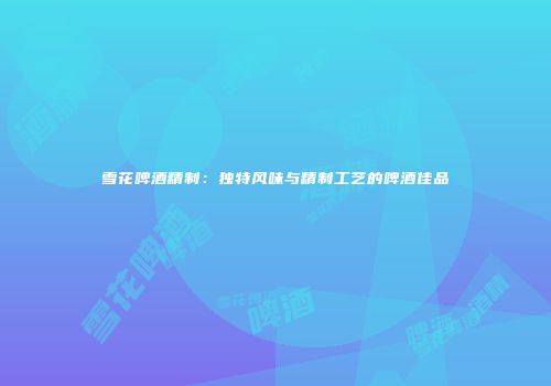 雪花啤酒精制：独特风味与精制工艺的啤酒佳品