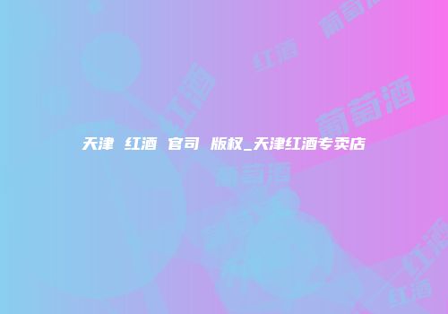天津 红酒 官司 版权_天津红酒专卖店