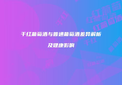 干红葡萄酒与普通葡萄酒差异解析及健康影响