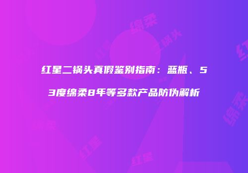 红星二锅头真假鉴别指南：蓝瓶、53度绵柔8年等多款产品防伪解析