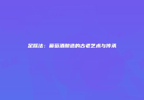 足踩法：葡萄酒酿造的古老艺术与传承