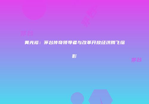 黄光裕：茅台传奇领导者与改革开放经济腾飞缩影
