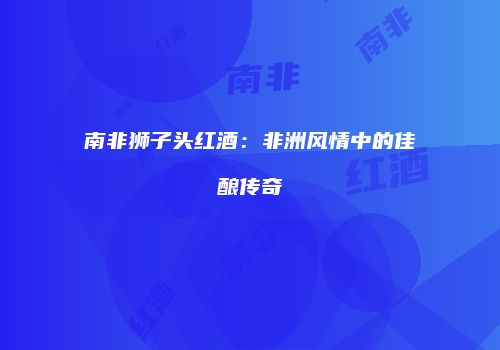 南非狮子头红酒：非洲风情中的佳酿传奇
