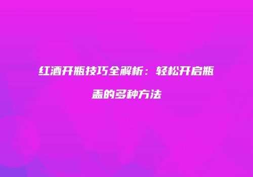红酒开瓶技巧全解析：轻松开启瓶盖的多种方法
